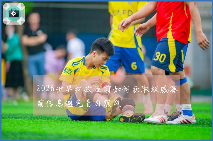 2026世界杯投注前如何获取权威赛前信息避免盲目跟风